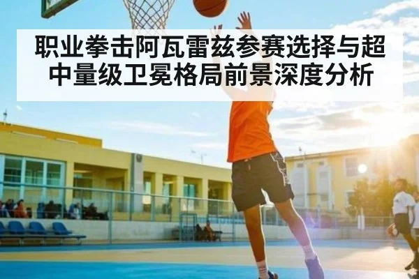 职业拳击阿瓦雷兹参赛选择与超中量级卫冕格局前景深度分析
