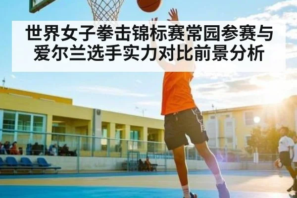 世界女子拳击锦标赛常园参赛与爱尔兰选手实力对比前景分析