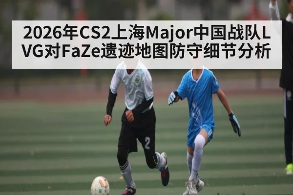 2026年CS2上海Major中国战队LVG对FaZe遗迹地图防守细节分析